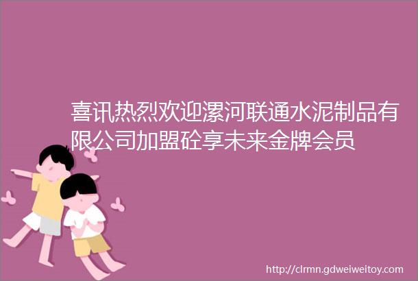 喜讯热烈欢迎漯河联通水泥制品有限公司加盟砼享未来金牌会员